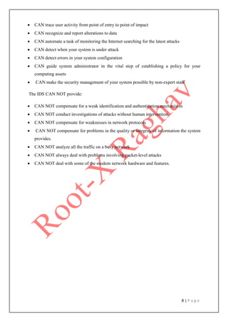 8 | P a g e
 CAN trace user activity from point of entry to point of impact
 CAN recognize and report alterations to data
 CAN automate a task of monitoring the Internet searching for the latest attacks
 CAN detect when your system is under attack
 CAN detect errors in your system configuration
 CAN guide system administrator in the vital step of establishing a policy for your
computing assets
 CAN make the security management of your system possible by non-expert staff
The IDS CAN NOT provide:
 CAN NOT compensate for a weak identification and authentication mechanisms
 CAN NOT conduct investigations of attacks without human intervention
 CAN NOT compensate for weaknesses in network protocols
 CAN NOT compensate for problems in the quality or integrity of information the system
provides.
 CAN NOT analyze all the traffic on a busy network
 CAN NOT always deal with problems involving packet-level attacks
 CAN NOT deal with some of the modern network hardware and features.
 