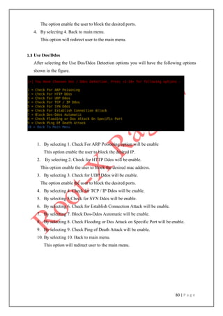 80 | P a g e
The option enable the user to block the desired ports.
4. By selecting 4. Back to main menu.
This option will redirect user to the main menu.
1.3 Use Dos/Ddos
After selecting the Use Dos/Ddos Detection options you will have the following options
shown in the figure.
1. By selecting 1. Check For ARP Poisoning option will be enable
This option enable the user to block the desired IP.
2. By selecting 2. Check for HTTP Ddos will be enable.
This option enable the user to block the desired mac address.
3. By selecting 3. Check for UDP Ddos will be enable.
The option enable the user to block the desired ports.
4. By selecting 4. Check for TCP / IP Ddos will be enable.
5. By selecting 5.Check for SYN Ddos will be enable.
6. By selecting 6. Check for Establish Connection Attack will be enable.
7. By selecting 7. Block Dos-Ddos Automatic will be enable.
8. By selecting 8. Check Flooding or Dos Attack on Specific Port will be enable.
9. By selecting 9. Check Ping of Death Attack will be enable.
10. By selecting 10. Back to main menu.
This option will redirect user to the main menu.
 