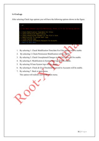 81 | P a g e
1.4 UseLogs
After selecting Check logs options you will have the following options shown in the figure.
1. By selecting 1. Check Modification Time/date For Files option will be enable
2. By selecting 2. Check Permission Modification will be enable.
3. By selecting 3. Check Unexplained Changes in the File's Size will be enable.
4. By selecting 4. Modification to System boot logs will be enable.
5. By selecting 5Clean System logs will be enable.
6. By selecting 6. Check & Give Threshold Password to Accounts will be enable.
7. By selecting 7. Back to main menu.
This option will redirect user to the main menu.
 