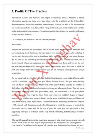 9 | P a g e
2. Profile Of The Problem
Information Systems and Networks are subject to electronic attacks. Attempts to breach
information security are rising every day, along with the availability of the Vulnerability
Assessment tools that widely available on the Internet, for free, as well as for a commercial
use. Tools such as Subs even,BackOrifce, Nmap, L0ftCrack, can all be used to scan, identify,
probe, and penetrate your systems. Firewalls are put in place to prevent unauthorized access
to the Enterprise Networks.
Let‟s, however, ask ourselves: Are the firewalls enough?
An example.
Imagine that you have just purchased a state of the art Home Theatre System. Everyone who
knows anything about electronics, have an idea of how much it may cost. After installing it,
you decided that you might need to install new locks on all the doors in your house, because
the old ones do not use the up to date secure mechanisms. You call the locksmith, and in
about 2 month (if you are lucky) you have a new locks on your doors, and you are the only
one who have the keys (well, maybe you mother have another pair). With that in mind you
pack your things, and with whatever money you got left from you recent purchases, you go
on vacation.
As you came back a week later, you find that the Entertainment room looks different. After
careful examination, you realize that your Home Theater System, that you were dwelling
over for the last year, is missing. What worse is that your wife told you that the window in
the kitchen is broken, and there is boot stains on the carpet, all over the house. That led you to
believe that someone broke into your house, stole, and vandalized a lot of your prized
possessions. After you wipe the tears from your eyes, you suddenly begin to vaguely
remember the brochure that you got, about a burglar alarm installation in your neighborhood.
You threw it away just a week before. The installation and monitoring would have cost you
19.95 a month with this promotional offer. Neglecting to install the system, is a secret that
you would have to leave with for the rest of your life could you have prevented it from
happening, were you to install an alarm? May be not completely, but the damage would be
much less.
The real life example above is the exact same analogy of what might happen to your network.
What‟s worth is that the thief may be on your network for a long time, and you might not
even know it. Firewalls are doing a good job guarding your front doors, but they do not have
 