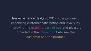 User experience design (UXD) is the process of
enhancing customer satisfaction and loyalty by
improving the usability, ease of use, and pleasure
provided in the interaction between the
customer and the product
 