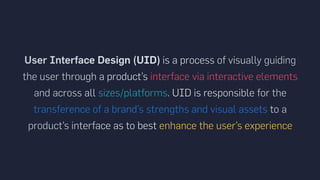 User Interface Design (UID) is a process of visually guiding
the user through a product’s interface via interactive elements
and across all sizes/platforms. UID is responsible for the
transference of a brand’s strengths and visual assets to a
product’s interface as to best enhance the user’s experience
 