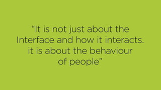 “It is not just about the
Interface and how it interacts.
it is about the behaviour
of people”
 