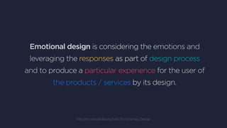 Emotional design is considering the emotions and
leveraging the responses as part of design process
and to produce a particular experience for the user of
the products / services by its design.
http://en.wikipedia.org/wiki/Emotional_Design
 