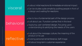 visceral
behavioral
reflective
Is about initial reactions & immediate emotional impact
Can be studies quite simple by putting people in front of
a design and waiting for reactions
Has to be a fundamental part of the design process
Is all about use. Function comes first in this level
Applying user-centered design, focusing upon
understanding  satisfying the needs of the users
Is all about the message, culture, the meaning of the
product or its use
Evoking personal remembrance, Self-image
All about long-term customer experience
http://saraows.wikispaces.com
 