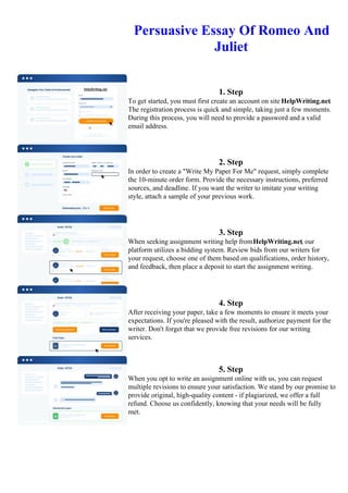 Persuasive Essay Of Romeo And
Juliet
1. Step
To get started, you must first create an account on site HelpWriting.net.
The registration process is quick and simple, taking just a few moments.
During this process, you will need to provide a password and a valid
email address.
2. Step
In order to create a "Write My Paper For Me" request, simply complete
the 10-minute order form. Provide the necessary instructions, preferred
sources, and deadline. If you want the writer to imitate your writing
style, attach a sample of your previous work.
3. Step
When seeking assignment writing help fromHelpWriting.net, our
platform utilizes a bidding system. Review bids from our writers for
your request, choose one of them based on qualifications, order history,
and feedback, then place a deposit to start the assignment writing.
4. Step
After receiving your paper, take a few moments to ensure it meets your
expectations. If you're pleased with the result, authorize payment for the
writer. Don't forget that we provide free revisions for our writing
services.
5. Step
When you opt to write an assignment online with us, you can request
multiple revisions to ensure your satisfaction. We stand by our promise to
provide original, high-quality content - if plagiarized, we offer a full
refund. Choose us confidently, knowing that your needs will be fully
met.
Persuasive Essay Of Romeo And Juliet Persuasive Essay Of Romeo And Juliet
 