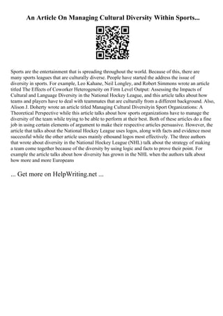 An Article On Managing Cultural Diversity Within Sports...
Sports are the entertainment that is spreading throughout the world. Because of this, there are
many sports leagues that are culturally diverse. People have started the address the issue of
diversity in sports. For example, Leo Kahane, Neil Longley, and Robert Simmons wrote an article
titled The Effects of Coworker Heterogeneity on Firm Level Output: Assessing the Impacts of
Cultural and Language Diversity in the National Hockey League, and this article talks about how
teams and players have to deal with teammates that are culturally from a different background. Also,
Alison J. Doherty wrote an article titled Managing Cultural Diversityin Sport Organizations: A
Theoretical Perspective while this article talks about how sports organizations have to manage the
diversity of the team while trying to be able to perform at their best. Both of these articles do a fine
job in using certain elements of argument to make their respective articles persuasive. However, the
article that talks about the National Hockey League uses logos, along with facts and evidence most
successful while the other article uses mainly ethosand logos most effectively. The three authors
that wrote about diversity in the National Hockey League (NHL) talk about the strategy of making
a team come together because of the diversity by using logic and facts to prove their point. For
example the article talks about how diversity has grown in the NHL when the authors talk about
how more and more Europeans
... Get more on HelpWriting.net ...
 