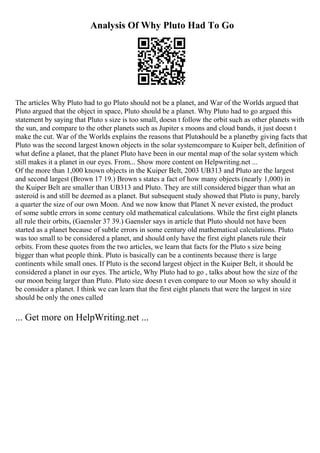 Analysis Of Why Pluto Had To Go
The articles Why Pluto had to go Pluto should not be a planet, and War of the Worlds argued that
Pluto argued that the object in space, Pluto should be a planet. Why Pluto had to go argued this
statement by saying that Pluto s size is too small, doesn t follow the orbit such as other planets with
the sun, and compare to the other planets such as Jupiter s moons and cloud bands, it just doesn t
make the cut. War of the Worlds explains the reasons that Pluto
should be a planetby giving facts that
Pluto was the second largest known objects in the solar systemcompare to Kuiper belt, definition of
what define a planet, that the planet Pluto have been in our mental map of the solar system which
still makes it a planet in our eyes. From... Show more content on Helpwriting.net ...
Of the more than 1,000 known objects in the Kuiper Belt, 2003 UB313 and Pluto are the largest
and second largest (Brown 17 19.) Brown s states a fact of how many objects (nearly 1,000) in
the Kuiper Belt are smaller than UB313 and Pluto. They are still considered bigger than what an
asteroid is and still be deemed as a planet. But subsequent study showed that Pluto is puny, barely
a quarter the size of our own Moon. And we now know that Planet X never existed, the product
of some subtle errors in some century old mathematical calculations. While the first eight planets
all rule their orbits, (Gaensler 37 39.) Gaensler says in article that Pluto should not have been
started as a planet because of subtle errors in some century old mathematical calculations. Pluto
was too small to be considered a planet, and should only have the first eight planets rule their
orbits. From these quotes from the two articles, we learn that facts for the Pluto s size being
bigger than what people think. Pluto is basically can be a continents because there is large
continents while small ones. If Pluto is the second largest object in the Kuiper Belt, it should be
considered a planet in our eyes. The article, Why Pluto had to go , talks about how the size of the
our moon being larger than Pluto. Pluto size doesn t even compare to our Moon so why should it
be consider a planet. I think we can learn that the first eight planets that were the largest in size
should be only the ones called
... Get more on HelpWriting.net ...
 