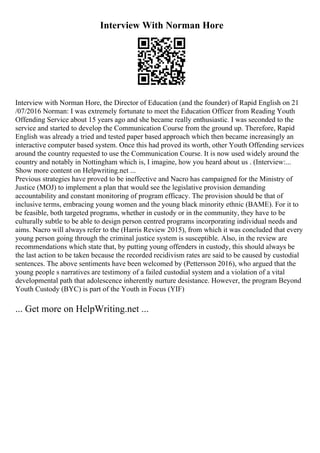 Interview With Norman Hore
Interview with Norman Hore, the Director of Education (and the founder) of Rapid English on 21
/07/2016 Norman: I was extremely fortunate to meet the Education Officer from Reading Youth
Offending Service about 15 years ago and she became really enthusiastic. I was seconded to the
service and started to develop the Communication Course from the ground up. Therefore, Rapid
English was already a tried and tested paper based approach which then became increasingly an
interactive computer based system. Once this had proved its worth, other Youth Offending services
around the country requested to use the Communication Course. It is now used widely around the
country and notably in Nottingham which is, I imagine, how you heard about us . (Interview:...
Show more content on Helpwriting.net ...
Previous strategies have proved to be ineffective and Nacro has campaigned for the Ministry of
Justice (MOJ) to implement a plan that would see the legislative provision demanding
accountability and constant monitoring of program efficacy. The provision should be that of
inclusive terms, embracing young women and the young black minority ethnic (BAME). For it to
be feasible, both targeted programs, whether in custody or in the community, they have to be
culturally subtle to be able to design person centred programs incorporating individual needs and
aims. Nacro will always refer to the (Harris Review 2015), from which it was concluded that every
young person going through the criminal justice system is susceptible. Also, in the review are
recommendations which state that, by putting young offenders in custody, this should always be
the last action to be taken because the recorded recidivism rates are said to be caused by custodial
sentences. The above sentiments have been welcomed by (Pettersson 2016), who argued that the
young people s narratives are testimony of a failed custodial system and a violation of a vital
developmental path that adolescence inherently nurture desistance. However, the program Beyond
Youth Custody (BYC) is part of the Youth in Focus (YIF)
... Get more on HelpWriting.net ...
 