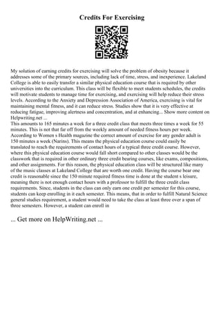Credits For Exercising
My solution of earning credits for exercising will solve the problem of obesity because it
addresses some of the primary sources, including lack of time, stress, and inexperience. Lakeland
College is able to easily transfer a similar physical education course that is required by other
universities into the curriculum. This class will be flexible to meet students schedules, the credits
will motivate students to manage time for exercising, and exercising will help reduce their stress
levels. According to the Anxiety and Depression Association of America, exercising is vital for
maintaining mental fitness, and it can reduce stress. Studies show that it is very effective at
reducing fatigue, improving alertness and concentration, and at enhancing... Show more content on
Helpwriting.net ...
This amounts to 165 minutes a week for a three credit class that meets three times a week for 55
minutes. This is not that far off from the weekly amount of needed fitness hours per week.
According to Women s Health magazine the correct amount of exercise for any gender adult is
150 minutes a week (Narins). This means the physical education course could easily be
translated to reach the requirements of contact hours of a typical three credit course. However,
where this physical education course would fall short compared to other classes would be the
classwork that is required in other ordinary three credit bearing courses, like exams, compositions,
and other assignments. For this reason, the physical education class will be structured like many
of the music classes at Lakeland College that are worth one credit. Having the course bear one
credit is reasonable since the 150 minute required fitness time is done at the student s leisure,
meaning there is not enough contact hours with a professor to fulfill the three credit class
requirements. Since, students in the class can only earn one credit per semester for this course,
students can keep enrolling in it each semester. This means, that in order to fulfill Natural Science
general studies requirement, a student would need to take the class at least three over a span of
three semesters. However, a student can enroll in
... Get more on HelpWriting.net ...
 