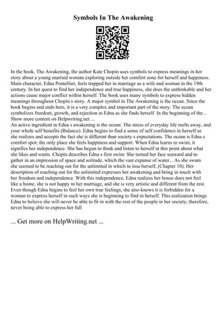 Symbols In The Awakening
In the book, The Awakening, the author Kate Chopin uses symbols to express meanings in her
story about a young married woman exploring outside her comfort zone for herself and happiness.
Main character, Edna Pontellier, feels trapped her in marriage as a wife and woman in the 19th
century. In her quest to find her independence and true happiness, she does the unthinkable and her
actions cause major conflict within herself. The book uses many symbols to express hidden
meanings throughout Chopin s story. A major symbol in The Awakening is the ocean. Since the
book begins and ends here, it is a very complex and important part of the story. The ocean
symbolizes freedom, growth, and rejection in Edna as she finds herself. In the beginning of the...
Show more content on Helpwriting.net ...
An active ingredient in Edna s awakening is the ocean: The stress of everyday life melts away, and
your whole self benefits (Balance). Edna begins to find a sense of self confidence in herself as
she realizes and accepts the fact she is different than society s expectations. The ocean is Edna s
comfort spot; the only place she feels happiness and support. When Edna learns to swim, it
signifies her independence. She has begun to think and listen to herself at this point about what
she likes and wants. Chopin describes Edna s first swim: She turned her face seaward and to
gather in an impression of space and solitude, which the vast expanse of water... As she swam
she seemed to be reaching out for the unlimited in which to lose herself, (Chapter 10). Her
description of reaching out for the unlimited expresses her awakening and being in touch with
her freedom and independence. With this independence, Edna realizes her house does not feel
like a home, she is not happy in her marriage, and she is very artistic and different from the rest.
Even though Edna begins to feel her own true feelings, she also knows it is forbidden for a
woman to express herself in such ways she is beginning to find in herself. This realization brings
Edna to believe she will never be able to fit in with the rest of the people in her society; therefore,
never being able to express her full
... Get more on HelpWriting.net ...
 