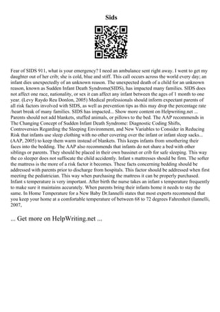 Sids
Fear of SIDS 911, what is your emergency? I need an ambulance sent right away. I went to get my
daughter out of her crib; she is cold, blue and stiff. This call occurs across the world every day; an
infant dies unexpectedly of an unknown reason. The unexpected death of a child for an unknown
reason, known as Sudden Infant Death Syndrome(SIDS), has impacted many families. SIDS does
not affect one race, nationality, or sex it can affect any infant between the ages of 1 month to one
year. (Levy Raydo Reu Donlon, 2005) Medical professionals should inform expectant parents of
all risk factors involved with SIDS, as well as prevention tips as this may drop the percentage rate
/heart break of many families. SIDS has impacted... Show more content on Helpwriting.net ...
Parents should not add blankets, stuffed animals, or pillows to the bed. The AAP recommends in
The Changing Concept of Sudden Infant Death Syndrome: Diagnostic Coding Shifts,
Controversies Regarding the Sleeping Environment, and New Variables to Consider in Reducing
Risk that infants use sleep clothing with no other covering over the infant or infant sleep sacks...
(AAP, 2005) to keep them warm instead of blankets. This keeps infants from smothering their
faces into the bedding. The AAP also recommends that infants do not share a bed with other
siblings or parents. They should be placed in their own bassinet or crib for safe sleeping. This way
the co sleeper does not suffocate the child accidently. Infant s mattresses should be firm. The softer
the mattress is the more of a risk factor it becomes. These facts concerning bedding should be
addressed with parents prior to discharge from hospitals. This factor should be addressed when first
meeting the pediatrician. This way when purchasing the mattress it can be properly purchased.
Infant s temperature is very important. After birth the nurse takes an infant s temperature frequently
to make sure it maintains accurately. When parents bring their infants home it needs to stay the
same. In Home Temperature for a New Baby Dr.Iannelli states that most experts recommend that
you keep your home at a comfortable temperature of between 68 to 72 degrees Fahrenheit (Iannelli,
2007,
... Get more on HelpWriting.net ...
 
