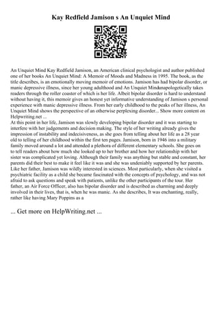 Kay Redfield Jamison s An Unquiet Mind
An Unquiet Mind Kay Redfield Jamison, an American clinical psychologist and author published
one of her books An Unquiet Mind: A Memoir of Moods and Madness in 1995. The book, as the
title describes, is an emotionally moving memoir of emotions. Jamison has had bipolar disorder, or
manic depressive illness, since her young adulthood and An Unquiet Mindunapologetically takes
readers through the roller coaster of which is her life. Albeit bipolar disorder is hard to understand
without having it, this memoir gives an honest yet informative understanding of Jamison s personal
experience with manic depressive illness. From her early childhood to the peaks of her illness, An
Unquiet Mind shows the perspective of an otherwise perplexing disorder... Show more content on
Helpwriting.net ...
At this point in her life, Jamison was slowly developing bipolar disorder and it was starting to
interfere with her judgements and decision making. The style of her writing already gives the
impression of instability and indecisiveness, as she goes from telling about her life as a 28 year
old to telling of her childhood within the first ten pages. Jamison, born in 1946 into a military
family moved around a lot and attended a plethora of different elementary schools. She goes on
to tell readers about how much she looked up to her brother and how her relationship with her
sister was complicated yet loving. Although their family was anything but stable and constant, her
parents did their best to make it feel like it was and she was undeniably supported by her parents.
Like her father, Jamison was wildly interested in sciences. Most particularly, when she visited a
psychiatric facility as a child she became fascinated with the concepts of psychology, and was not
afraid to ask questions and speak with patients, unlike the other participants of the tour. Her
father, an Air Force Officer, also has bipolar disorder and is described as charming and deeply
involved in their lives, that is, when he was manic. As she describes, It was enchanting, really,
rather like having Mary Poppins as a
... Get more on HelpWriting.net ...
 