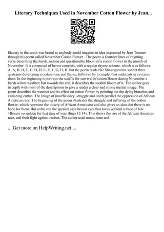 Literary Techniques Used in November Cotton Flower by Jean...
Slavery in the south was brutal as anybody could imagine an idea expressed by Jean Toomer
through his poem called November Cotton Flower . The poem is fourteen lines of rhyming
verse describing the harsh, sudden and questionable bloom of a cotton flower in the month of
November. It is composed of heroic couplets, with a regular rhyme scheme, which is as follows:
A, A, B, B, C, C, D, D, E, E, F, G, H, H, but the poem reads like Shakespearian sonnet three
quatrains developing a certain tone and theme, followed by a couplet that undercuts or reverses
them. In the beginning it portrays the scuffle for survival of cotton flower during November s
harsh winter weather; but towards the end, it describes the sudden bloom of it. The author goes
in depth with most of the descriptions to give a reader a clear and strong mental image. The
poem describes the weather and its effect on cotton flower by pointing out the dying branches and
vanishing cotton. The image of insufficiency, struggle and death parallel the oppression of African
American race. The beginning of the poem illustrates the struggle and suffering of the cotton
flower; which represent the misery of African Americans and also gives an idea that there is no
hope for them. But at the end the speaker says brown eyes that loves without a trace of fear
/ Beauty so sudden for that time of year (lines 13 14). This shows the rise of the African American
race, and their fight against racism. The author used mood, tone and
... Get more on HelpWriting.net ...
 