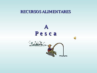 RECURSOS ALIMENTARES



        A
     Pe s c a
 