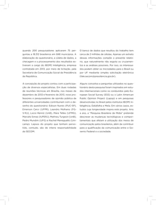 12
quando 200 pesquisadores aplicaram 75 per-
guntas a 18.312 brasileiros em 848 municípios. A
elaboração do questionário, a coleta de dados, a
checagem e o processamento dos resultados es-
tiveram a cargo do IBOPE Inteligência, empresa
contratada em 2013, por meio de licitação, pela
Secretaria de Comunicação Social da Presidência
da República.
A concepção do projeto contou com a participa-
ção de diversos especialistas. Em duas rodadas
de reuniões técnicas em Brasília, nos meses de
dezembro de 2012 e fevereiro de 2013, nove pro-
fessores e pesquisadores de opinião pública de
diferentes universidades contribuíram com o de-
senho do questionário: Edison Nunes (PUC-SP),
Emerson Cervi (UFPR), Leandro Molhano (FG-
V-RJ), Lúcio Rennó (UnB), Mara Telles (UFMG),
Marcelo Simas (IUPERJ), Mathieu Turgeon (UnB),
Pedro Mundim (UFG) e Rachel Meneguello (Uni-
camp). Lapsos do projeto que tenham persis-
tido, contudo, são de inteira responsabilidade
da SECOM.
O banco de dados que resultou do trabalho tem
cerca de 2 milhões de células. Apenas um extrato
dessas informações compõe o presente relató-
rio, que naturalmente não esgota os cruzamen-
tos e as análises possíveis. Por isso, os interessa-
dos podem obter os microdados para o Brasil ou
por UF mediante simples solicitação eletrônica
(fale.secom@presidencia.gov.br).
Alguns conceitos e perguntas utilizados no ques-
tionário desta pesquisa foram inspirados em estu-
dos internacionais como os conduzidos pelo Eu-
ropean Social Survey (ESS) ou o Latin American
Public Opinion Project (Lapop) e em pesquisas
desenvolvidas no Brasil pelos institutos IBOPE In-
teligência, Datafolha e Meta. Em vários casos, es-
tudos cuja longevidade inspira este projeto. Ano
a ano, a “Pesquisa Brasileira de Mídia” pretende
descrever as mudanças tecnológicas e compor-
tamentais que afetam a utilização dos meios de
comunicação pelos brasileiros, além de contribuir
para a qualificação da comunicação entre o Go-
verno Federal e a sociedade.
 