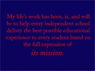 My life’s work has been, is, and will
be to help every independent school
deliver the best possible educational
experience to every student based on
        the full expression of
          its mission.
 