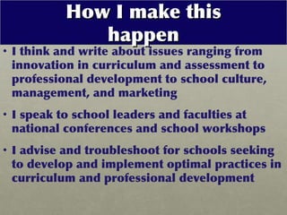 How I make this
             happen
• I think and write about issues ranging from
  innovation in curriculum and assessment to
  professional development to school culture,
  management, and marketing
• I speak to school leaders and faculties at
  national conferences and school workshops
• I advise and troubleshoot for schools seeking
  to develop and implement optimal practices in
  curriculum and professional development
 