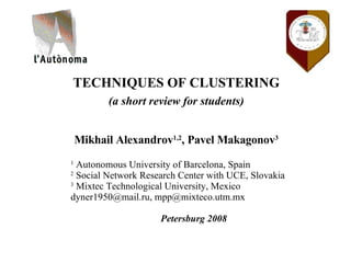 TECHNIQUES OF CLUSTERING (a short review for students) Mikhail Alexandrov 1,2 , Pavel Makagonov 3 1  Autonomous University of Barcelona, Spain 2  Social Network Research Center with UCE, Slovakia 3  Mixtec Technological University, Mexico dyner1950@mail.ru, mpp@mixteco.utm.mx Petersburg 2008 