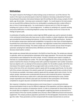 Methodology
This report is based on the findings of a daily tracking survey on Americans' use of the internet. The
results in this report are primarily based on data from telephone interviews conducted by Princeton
Survey Research Associates International between April 29 and May 30, 2010, among a sample of 2,252
adults, age 18 and older. Interviews were conducted in English. For results based on the total sample,
one can say with 95% confidence that the error attributable to sampling and other random effects is
plus or minus 2.4 percentage points. For results based on internet users (n=1,756), the margin of
sampling error is plus or minus 2.7 percentage points. In addition to sampling error, question wording
and practical difficulties in conducting telephone surveys may introduce some error or bias into the
findings of opinion polls.

A combination of landline and cellular random digit dial (RDD) samples was used to represent all adults
in the continental United States who have access to either a landline or cellular telephone. Both samples
were provided by Survey Sampling International, LLC (SSI) according to PSRAI specifications. Numbers
for the landline sample were selected with probabilities in proportion to their share of listed telephone
households from active blocks (area code + exchange + two-digit block number) that contained three or
more residential directory listings. The cellular sample was not list-assisted, but was drawn through a
systematic sampling from dedicated wireless 100-blocks and shared service 100-blocks with no
directory-listed landline numbers.

New sample was released daily and was kept in the field for at least five days. The sample was released
in replicates, which are representative subsamples of the larger population. This ensures that complete
call procedures were followed for the entire sample. At least 7 attempts were made to complete an
interview at a sampled telephone number. The calls were staggered over times of day and days of the
week to maximize the chances of making contact with a potential respondent. Each number received at
least one daytime call in an attempt to find someone available. For the landline sample, half of the time
interviewers first asked to speak with the youngest adult male currently at home. If no male was at
home at the time of the call, interviewers asked to speak with the youngest adult female. For the other
half of the contacts interviewers first asked to speak with the youngest adult female currently at home.
If no female was available, interviewers asked to speak with the youngest adult male at home. For the
cellular sample, interviews were conducted with the person who answered the phone. Interviewers
verified that the person was an adult and in a safe place before administering the survey. Cellular
sample respondents were offered a post-paid cash incentive for their participation. All interviews
completed on any given day were considered to be the final sample for that day.

Non-response in telephone interviews produces some known biases in survey-derived estimates
because participation tends to vary for different subgroups of the population, and these subgroups are
likely to vary also on questions of substantive interest. In order to compensate for these known biases,
the sample data are weighted in analysis. The demographic weighting parameters are derived from a
special analysis of the most recently available Census Bureau’s March 2009 Annual Social and Economic
Supplement. This analysis produces population parameters for the demographic characteristics of adults
age 18 or older. These parameters are then compared with the sample characteristics to construct

                                                                                                        9
 