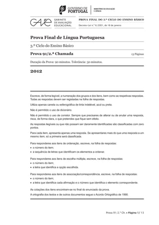 PROVA FINAL DO 3.º CICLO do Ensino BÁSICO

                                               Decreto-Lei n.º 6/2001, de 18 de janeiro




Prova Final de Língua Portuguesa
3.º Ciclo do Ensino Básico

Prova 91/2.ª Chamada	                                                                       13 Páginas

Duração da Prova: 90 minutos. Tolerância: 30 minutos.


2012




Escreve, de forma legível, a numeração dos grupos e dos itens, bem como as respetivas respostas.
Todas as respostas devem ser registadas na folha de respostas.

Utiliza apenas caneta ou esferográfica de tinta indelével, azul ou preta.

Não é permitido o uso de dicionário.

Não é permitido o uso de corretor. Sempre que precisares de alterar ou de anular uma resposta,
risca, de forma clara, o que pretendes que fique sem efeito.

As respostas ilegíveis ou que não possam ser claramente identificadas são classificadas com zero
pontos.

Para cada item, apresenta apenas uma resposta. Se apresentares mais do que uma resposta a um
mesmo item, só a primeira será classificada.

Para responderes aos itens de ordenação, escreve, na folha de respostas:
•  o número do item;
•  a sequência de letras que identificam os elementos a ordenar.

Para responderes aos itens de escolha múltipla, escreve, na folha de respostas:
•  o número do item;
•  a letra que identifica a opção escolhida.

Para responderes aos itens de associação/correspondência, escreve, na folha de respostas:
•  o número do item;
•  a letra que identifica cada afirmação e o número que identifica o elemento correspondente.

As cotações dos itens encontram-se no final do enunciado da prova.
A ortografia dos textos e de outros documentos segue o Acordo Ortográfico de 1990.




                                                                        Prova 91/2.ª Ch. • Página 1/ 13
 