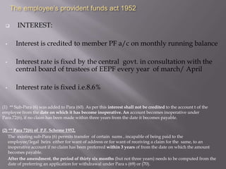 The employee’s provident funds act 1952


•

•

•

INTEREST:
Interest is credited to member PF a/c on monthly running balance
Interest rate is fixed by the central govt. in consultation with the
central board of trustees of EEPF every year of march/ April
Interest rate is fixed i.e.8.6%

(1) ** Sub-Para (6) was added to Para (60). As per this interest shall not be credited to the account t of the
employee from the date on which it has become inoperative. An account becomes inoperative under
Para.72(6), if no claim has been made within three years from the date it becomes payable.
(2) ** Para 72(6) of P.F. Scheme 1952,
The existing sub-Para (6) permits transfer of certain sums , incapable of being paid to the
employee/legal heirs either for want of address or for want of receiving a claim for the same, to an
inoperative account if no claim has been preferred within 3 years of from the date on which the amount
becomes payable.
After the amendment, the period of thirty six months (but not three years) needs to be computed from the
date of preferring an application for withdrawal under Para s (69) or (70).

 