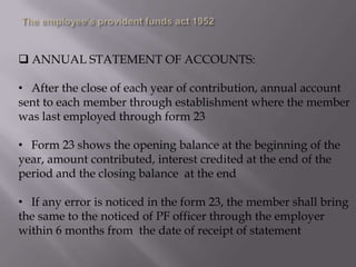  ANNUAL STATEMENT OF ACCOUNTS:

• After the close of each year of contribution, annual account
sent to each member through establishment where the member
was last employed through form 23
• Form 23 shows the opening balance at the beginning of the
year, amount contributed, interest credited at the end of the
period and the closing balance at the end
• If any error is noticed in the form 23, the member shall bring
the same to the noticed of PF officer through the employer
within 6 months from the date of receipt of statement

 