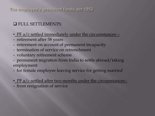  FULL SETTLEMENTS:
• PF a/c settled immediately under the circumstances :- retirement after 58 years
- retirement on account of permanent incapacity
- termination of service on retrenchment
- voluntary retirement scheme
- permanent migration from India to settle abroad/taking
employment
- for female employee leaving service for getting married
• PF a/c settled after two months under the circumstances:- from resignation of service

 