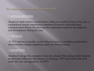  ANNUAL RETURNS:
-Employer shall send to commissioner within one month of close of the year, a
consolidated annual contribution statement (Form-6A) and individual
employee sheet (Form-3A) showing the contribution made by the employee
and the employer during the year
 PENALITY:
-17-37% interest is payable for the delayed period in remitting contribution/
administration charges depending upon the delayed period
 EXEMPTION:

-Employer can get the exemption from the scheme if the similar/better benefits
are provided other than the scheme by forming a VPF trust which will work
under the rule and regulation of EPFO

 