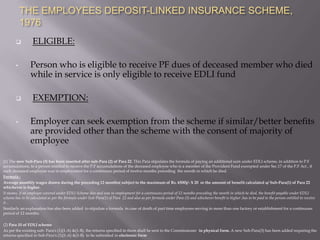 THE EMPLOYEES DEPOSIT-LINKED INSURANCE SCHEME,
1976


•



•

ELIGIBLE:
Person who is eligible to receive PF dues of deceased member who died
while in service is only eligible to receive EDLI fund
EXEMPTION:
Employer can seek exemption from the scheme if similar/better benefits
are provided other than the scheme with the consent of majority of
employee

(1) The new Sub-Para (3) has been inserted after sub-Para (2) of Para 22. This Para stipulates the formula of paying an additional sum under EDLI scheme, in addition to P.F
accumulations, to a person entitled to receive the P.F accumulations of the deceased employee who is a member of the Provident Fund exempted under Sec.17 of the P.F Act , if
such deceased employee was in employment for a continuous period of twelve months preceding the month in which he died.
Formula :
Average monthly wages drawn during the preceding 12 months( subject to the maximum of Rs. 6500)/- X 20 or the amount of benefit calculated u/ Sub-Para(1) of Para 22
whichever is higher.
It means, if an employee covered under EDLI Scheme dies and was in employment for a continuous period of 12 months preceding the month in which he died, the benefit payable under EDLI
scheme has to be calculated as per the formula under Sub-Para(1) of Para 22 and also as per formula under Para (3) and whichever benefit is higher ,has to be paid to the person entitled to receive
it .
Similarly an explanation has also been added to stipulate a formula in case of death of part time employees serving in more than one factory or establishment for a continuous
period of 12 months.
(2) Para 10 of EDLI scheme
As per the existing sub- Para's (1)(1-A) &(1-B), the returns specified in them shall be sent to the Commissioner in physical form. A new Sub-Para(3) has been added requiring the
returns specified in Sub-Para's (1)(1-A) &(1-B) to be submitted in electronic form

 