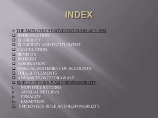  THE EMPLOYEE‟S PROVIDENT FUND ACT, 1952
 INTRODUCTION
 ELIGIBILITY
 ELIGIBILITY AND ENTITLEMENT
 CALCULATION
 BENEFITS
 INTEREST
 NOMINATION
 ANNUAL STATEMENT OF ACCOUNTS
 FULL SETTLEMENTS
 ADVANCES/WITHDRAWALS
 EMPLOYER‟S ROLE AND RESPONSIBILITY
i.
MONTHLY RETURNS
ii. ANNUAL RETURNS
iii. PENALITY
iv. EXEMPTION
 EMPLOYEE‟S ROLE AND RESPONSIBILITY

 