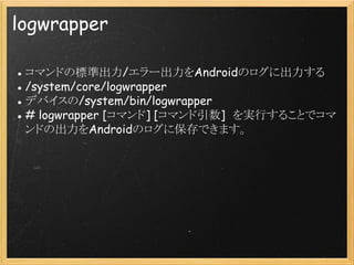 logwrapper
● コマンドの標準出力/エラー出力をAndroidのログに出力する
● /system/core/logwrapper
● デバイスの/system/bin/logwrapper
● # logwrapper [コマンド] [コマンド引数]　を実行することでコマ
ンドの出力をAndroidのログに保存できます。

 