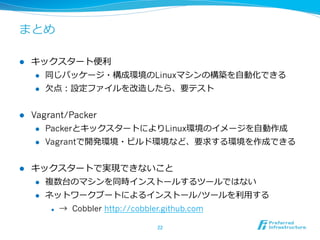 まとめ
l 

キックスタート便便利利
l 
l 

l 

同じパッケージ・構成環境のLinuxマシンの構築を⾃自動化できる
⽋欠点：設定ファイルを改造したら、要テスト

Vagrant/Packer
l 
l 

l 

PackerとキックスタートによりLinux環境のイメージを⾃自動作成
Vagrantで開発環境・ビルド環境など、要求する環境を作成できる

キックスタートで実現できないこと
l 

複数台のマシンを同時インストールするツールではない

l 

ネットワークブートによるインストール/ツールを利利⽤用する
l 

→ Cobbler http://cobbler.github.com
22	

 