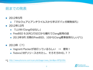 前までの発表
l 

2012年年5⽉月
l 

l 

「マルウェアとアンチウイルスから学ぶデバッガ開発技巧」

2012年年12⽉月
l 
l 

FreeBSD 9.2(RC)でGCCから離離れてClang採⽤用の話

l 

l 

「LLVM/Clangのはなし」
2013年年9⽉月  次期のFreeBSD、10からClang標準採⽤用らしい(*1)

2013年年（？）
l 
l 

*1

Vagrant/Packerが流流⾏行行っているらしい 　→ 　便便利利！
Fedora19がリリースされたし、そろそろRHEL 7 ？

http://www.phoronix.com/scan.php?page=news_item&px=MTQ1ODc
3	

 