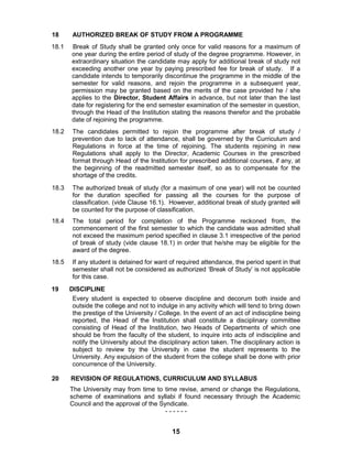 15
18 AUTHORIZED BREAK OF STUDY FROM A PROGRAMME
18.1 Break of Study shall be granted only once for valid reasons for a maximum of
one year during the entire period of study of the degree programme. However, in
extraordinary situation the candidate may apply for additional break of study not
exceeding another one year by paying prescribed fee for break of study. If a
candidate intends to temporarily discontinue the programme in the middle of the
semester for valid reasons, and rejoin the programme in a subsequent year,
permission may be granted based on the merits of the case provided he / she
applies to the Director, Student Affairs in advance, but not later than the last
date for registering for the end semester examination of the semester in question,
through the Head of the Institution stating the reasons therefor and the probable
date of rejoining the programme.
18.2 The candidates permitted to rejoin the programme after break of study /
prevention due to lack of attendance, shall be governed by the Curriculum and
Regulations in force at the time of rejoining. The students rejoining in new
Regulations shall apply to the Director, Academic Courses in the prescribed
format through Head of the Institution for prescribed additional courses, if any, at
the beginning of the readmitted semester itself, so as to compensate for the
shortage of the credits.
18.3 The authorized break of study (for a maximum of one year) will not be counted
for the duration specified for passing all the courses for the purpose of
classification. (vide Clause 16.1). However, additional break of study granted will
be counted for the purpose of classification.
18.4 The total period for completion of the Programme reckoned from, the
commencement of the first semester to which the candidate was admitted shall
not exceed the maximum period specified in clause 3.1 irrespective of the period
of break of study (vide clause 18.1) in order that he/she may be eligible for the
award of the degree.
18.5 If any student is detained for want of required attendance, the period spent in that
semester shall not be considered as authorized „Break of Study‟ is not applicable
for this case.
19 DISCIPLINE
Every student is expected to observe discipline and decorum both inside and
outside the college and not to indulge in any activity which will tend to bring down
the prestige of the University / College. In the event of an act of indiscipline being
reported, the Head of the Institution shall constitute a disciplinary committee
consisting of Head of the Institution, two Heads of Departments of which one
should be from the faculty of the student, to inquire into acts of indiscipline and
notify the University about the disciplinary action taken. The disciplinary action is
subject to review by the University in case the student represents to the
University. Any expulsion of the student from the college shall be done with prior
concurrence of the University.
20 REVISION OF REGULATIONS, CURRICULUM AND SYLLABUS
The University may from time to time revise, amend or change the Regulations,
scheme of examinations and syllabi if found necessary through the Academic
Council and the approval of the Syndicate.
- - - - - -
 