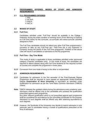 2
2 PROGRAMMES OFFERED, MODES OF STUDY AND ADMISSION
REQUIREMENTS
2.1 P.G. PROGRAMMES OFFERED:
1. M.E
2. M.Tech.
3. M.B.A.
4. M.C.A.
2.2 MODES OF STUDY:
2.2.1 Full-Time:
Candidates admitted under „Full-Time‟ should be available in the College /
Institution during the entire duration of working hours (From Morning to Evening
on Full-Time basis) for the curricular, co-curricular and extra-curricular activities
assigned to them.
The Full-Time candidates should not attend any other Full-Time programme(s) /
course(s) or take up any Full-Time job / Part-Time job in any Institution or
Company during the period of the Full-Time programme. Violation of the above
rules will result in cancellation of admission to the PG programme.
2.2.2 Part-Time – Day Time Mode:
This mode of study is applicable to those candidates admitted under sponsored
category (Teacher candidates only). In this mode of study, the candidates are
required to attend classes along with Full-Time students for the required number
of courses and complete the programme in three years.
2.2.3 Conversion from one mode of study to the other is not permitted.
2.3 ADMISSION REQUIREMENTS:
2.3.1 Candidates for admission to the first semester of the Post-Graduate Degree
Programme shall be required to have passed an appropriate Under-Graduate
Degree Examination of Anna University or equivalent as specified under
qualification for admission as per the Tamil Nadu Common Admission (TANCA)
criteria.
Note: TANCA releases the updated criteria during the admissions every academic year.
Admission shall be offered only to the candidates who possess the qualification
prescribed against each programme.
Any other relevant qualification which is not prescribed against each programme
shall be considered for equivalence by the committee constituted for the purpose.
Admission to such degrees shall be offered only after obtaining equivalence to
such degrees.
2.3.2 However, the Syndicate of the University may decide to restrict admission in any
particular year to candidates having a subset of qualifications prescribed at the
time of admission.
 