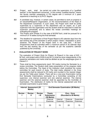 5
4.3 Project work shall be carried out under the supervision of a “qualified
teacher” in the Department concerned. In this context “qualified teacher” means
the faculty member possessing (i) PG degree with a minimum of 3 years
experience in teaching or (ii) Ph.D. degree.
4.4 A candidate may, however, in certain cases, be permitted to work on projects in
an Industrial/Research Organization, on the recommendations of the Head of
the Department Concerned. In such cases, the Project work shall be jointly
supervised by a supervisor of the department and an expert, as a joint
supervisor from the organization and the student shall be instructed to meet the
supervisor periodically and to attend the review committee meetings for
evaluating the progress.
4.5 The Project work (Phase II in the case of M.E/M.Tech.) shall be pursued for a
minimum of 16 weeks during the final semester.
4.6 The deadline for submission of final Project Report is 60 calendar days from the
last working day of the semester in which project / thesis / dissertation is done.
However, the Phase-I of the Project work in the case M.E. / M.Tech.
Programmes shall be submitted within a maximum period of 30 calendar days
from the last working day of the semester as per the academic calendar
published by the University.
5 EVALUATION OF PROJECT WORK
The evaluation of Project Work for Phase-I & Phase-II in the case of M.E. /
M.Tech. and project work of M.B.A and M.C.A shall be done independently in the
respective semesters and marks shall be allotted as per the weightages given in
Clause 5.1.
5.1 There shall be three assessments (each 100 marks) during the Semester by a
review committee. The Student shall make presentation on the progress made
before the Committee. The Head of the Institution shall constitute the review
committee for each branch of study. The total marks obtained in the three
assessments shall be reduced to 20 marks and rounded to the nearest integer
(as per the Table given below). There will be a vice-voce Examination during
End Semester Examinations conducted by a Committee consisting of the
supervisor, one internal examiner and one external examiner. The internal
examiner and the external examiner shall be appointed by the Controller of
Examination. The distribution of marks for the internal assessment and End
semester examination is given below:
Internal Assessment (20
Marks)
End Semester Examination (80 Marks)
Review -
I
Review -
II
Review
- III
Thesis
Submission
(30 Marks)
Viva – Voce
(Rounded to 50 Marks)
External
Examiner
Internal
Examiner
External
Examiner
Supervisor
Examiner
5 7.5 7.5 30 15 20 15
 