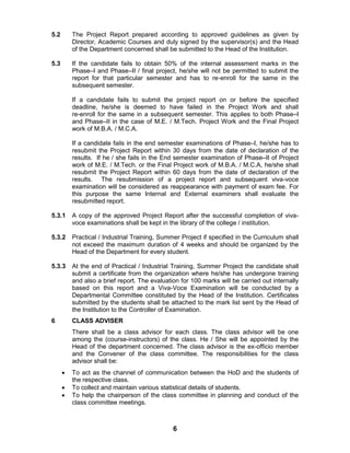 6
5.2 The Project Report prepared according to approved guidelines as given by
Director, Academic Courses and duly signed by the supervisor(s) and the Head
of the Department concerned shall be submitted to the Head of the Institution.
5.3 If the candidate fails to obtain 50% of the internal assessment marks in the
Phase–I and Phase–II / final project, he/she will not be permitted to submit the
report for that particular semester and has to re-enroll for the same in the
subsequent semester.
If a candidate fails to submit the project report on or before the specified
deadline, he/she is deemed to have failed in the Project Work and shall
re-enroll for the same in a subsequent semester. This applies to both Phase–I
and Phase–II in the case of M.E. / M.Tech. Project Work and the Final Project
work of M.B.A. / M.C.A.
If a candidate fails in the end semester examinations of Phase–I, he/she has to
resubmit the Project Report within 30 days from the date of declaration of the
results. If he / she fails in the End semester examination of Phase–II of Project
work of M.E. / M.Tech. or the Final Project work of M.B.A. / M.C.A, he/she shall
resubmit the Project Report within 60 days from the date of declaration of the
results. The resubmission of a project report and subsequent viva-voce
examination will be considered as reappearance with payment of exam fee. For
this purpose the same Internal and External examiners shall evaluate the
resubmitted report.
5.3.1 A copy of the approved Project Report after the successful completion of viva-
voce examinations shall be kept in the library of the college / institution.
5.3.2 Practical / Industrial Training, Summer Project if specified in the Curriculum shall
not exceed the maximum duration of 4 weeks and should be organized by the
Head of the Department for every student.
5.3.3 At the end of Practical / Industrial Training, Summer Project the candidate shall
submit a certificate from the organization where he/she has undergone training
and also a brief report. The evaluation for 100 marks will be carried out internally
based on this report and a Viva-Voce Examination will be conducted by a
Departmental Committee constituted by the Head of the Institution. Certificates
submitted by the students shall be attached to the mark list sent by the Head of
the Institution to the Controller of Examination.
6 CLASS ADVISER
There shall be a class advisor for each class. The class advisor will be one
among the (course-instructors) of the class. He / She will be appointed by the
Head of the department concerned. The class advisor is the ex-officio member
and the Convener of the class committee. The responsibilities for the class
advisor shall be:
 To act as the channel of communication between the HoD and the students of
the respective class.
 To collect and maintain various statistical details of students.
 To help the chairperson of the class committee in planning and conduct of the
class committee meetings.
 