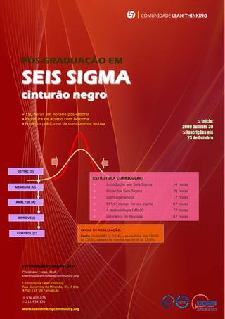 | COMUNIDADE LEAN THINKING




   PÓS-GRADUAÇÃO EM

   SEIS SIGMA
   cinturão negro
   150 horas em horário pós-laboral
   Estrutura de acordo com Bolonha
   Projecto prático no da componente lectiva
                                                                                                          Início:
                                                                                                 2009 Outubro 30
                                                                                                  Inscrições até
                                                                                                    23 de Outubro




 DEFINE (D)

                                                 ESTRUTURA CURRICULAR:
                                                        Introdução aos Seis Sigma           14 horas
MEASURE (M)
                                                        Projectos Seis Sigma                28 horas
                                                        Lean Operations                     17 horas
ANALYSE (A)
                                                        DFSS: design for six sigma          07 horas
                                                        A metodologia DMAIC                 77 horas

 IMPROVE (I)                                            Liderança de Pessoas                07 horas


                                          LOCAL DE REALIZAÇÃO:
CONTROL (C)
                                          Porto (Hotel MÉLIA GAIA) – sexta-feira das 19h00
                                          às 22h30, sábado de manha das 9h30 às 13h00.




    INFORMAÇÕES E INSCRIÇÕES:
    Christiane Lucas, Prof
    training@leanthinkingcommunity.org

    Comunidade Lean Thinking
    Rua Cupertino de Miranda, 35, 4 Dto
    4760-124 VN Famalicão

    .936.000.075
    .211.454.136

    www.leanthinkingcommunity.org
 