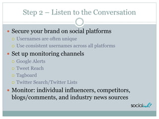 Step 2 – Listen to the Conversation
 Secure your brand on social platforms
 Usernames are often unique
 Use consistent usernames across all platforms
 Set up monitoring channels
 Google Alerts
 Tweet Reach
 Tagboard
 Twitter Search/Twitter Lists
 Monitor: individual influencers, competitors,
blogs/comments, and industry news sources
 