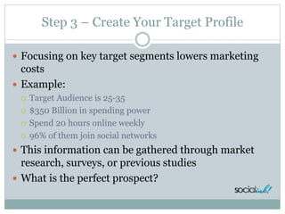 Step 3 – Create Your Target Profile
 Focusing on key target segments lowers marketing
costs
 Example:
 Target Audience is 25-35
 $350 Billion in spending power
 Spend 20 hours online weekly
 96% of them join social networks
 This information can be gathered through market
research, surveys, or previous studies
 What is the perfect prospect?
 