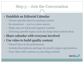 Step 5 – Join the Conversation
 Establish an Editorial Calendar
 Choose specific days for posting content
 Be consistent – you’re a news source
 Helps stay on track and organize content
 Choosing specific topics each day helps find content ideas
 Share calendar with everyone involved
 Use video to build quality content
 Doesn’t have to be professional
 Include descriptions and tags for search engine optimization
 Post video with content on your blog/website
 