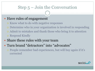 Step 5 – Join the Conversation
 Have rules of engagement
 Know what to do with negative responses
 Determine who in your organization is involved in responding
 Admit to mistakes and thank those who bring it to attention
 Respond Kindly
 Share these rules with your team
 Turn brand “detractors” into “advocates”
 People remember bad experiences, but will buy again if it’s
corrected
 