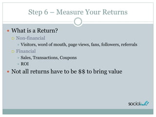 Step 6 – Measure Your Returns
 What is a Return?
 Non-financial
 Visitors, word of mouth, page views, fans, followers, referrals
 Financial
 Sales, Transactions, Coupons
 ROI
 Not all returns have to be $$ to bring value
 