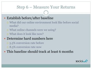 Step 6 – Measure Your Returns
 Establish before/after baseline
 What did our online environment look like before social
media?
 What online channels were we using?
 What does it look like now?
 Determine hard numbers here
 5.5% conversion rate before
 8.5% conversion rate now
 This baseline should track at least 6 months
 