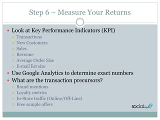 Step 6 – Measure Your Returns
 Look at Key Performance Indicators (KPI)
 Transactions
 New Customers
 Sales
 Revenue
 Average Order Size
 E-mail list size
 Use Google Analytics to determine exact numbers
 What are the transaction precursors?
 Brand mentions
 Loyalty metrics
 In-Store traffic (Online/Off-Line)
 Free sample offers
 