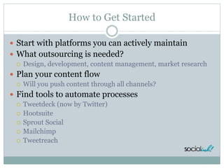 How to Get Started
 Start with platforms you can actively maintain
 What outsourcing is needed?
 Design, development, content management, market research
 Plan your content flow
 Will you push content through all channels?
 Find tools to automate processes
 Tweetdeck (now by Twitter)
 Hootsuite
 Sprout Social
 Mailchimp
 Tweetreach
 