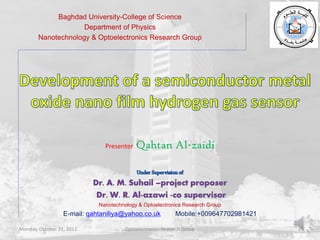 Baghdad University-College of Science
                    Department of Physics
       Nanotechnology & Optoelectronics Research Group




                               Presenter   Qahtan Al-zaidi




                             Nanotechnology & Optoelectronics Research Group
                  E-mail: qahtaniliya@yahoo.co.uk           Mobile:+009647702981421

Monday, October 31, 2011               Optoelectronics Research Group                 1
 