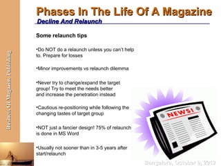 Phases In The Life Of A Magazine
                                  Decline And Relaunch

                                  Some relaunch tips

                                  •Do NOT do a relaunch unless you can’t help
Business Of Magazine Publishing




                                  to. Prepare for losses

                                  •Minor improvements vs relaunch dilemma

                                  •Never try to change/expand the target
                                  group! Try to meet the needs better
                                  and increase the penetration instead

                                  •Cautious re-positioning while following the
                                  changing tastes of target group

                                  •NOT just a fancier design! 75% of relaunch
                                  is done in MS Word

                                  •Usually not sooner than in 3-5 years after
                                  start/relaunch
                                                                                 Bangalore, October 9, 2012
 