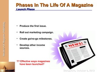 Phases In The Life Of A Magazine
                                  Launch Phase
Business Of Magazine Publishing




                                  • Produce the first issue.

                                  • Roll out marketing campaign.

                                  • Create go/no-go milestones.

                                  • Develop other income
                                    sources.




                                  ?? Effective ways magazines
                                    have been launched?

                                                                   Bangalore, October 9, 2012
 